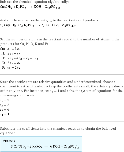 Balance the chemical equation algebraically: Ca(OH)_2 + K3PO4 ⟶ KOH + Ca_3(PO_4)_2 Add stoichiometric coefficients, c_i, to the reactants and products: c_1 Ca(OH)_2 + c_2 K3PO4 ⟶ c_3 KOH + c_4 Ca_3(PO_4)_2 Set the number of atoms in the reactants equal to the number of atoms in the products for Ca, H, O, K and P: Ca: | c_1 = 3 c_4 H: | 2 c_1 = c_3 O: | 2 c_1 + 4 c_2 = c_3 + 8 c_4 K: | 3 c_2 = c_3 P: | c_2 = 2 c_4 Since the coefficients are relative quantities and underdetermined, choose a coefficient to set arbitrarily. To keep the coefficients small, the arbitrary value is ordinarily one. For instance, set c_4 = 1 and solve the system of equations for the remaining coefficients: c_1 = 3 c_2 = 2 c_3 = 6 c_4 = 1 Substitute the coefficients into the chemical reaction to obtain the balanced equation: Answer: |   | 3 Ca(OH)_2 + 2 K3PO4 ⟶ 6 KOH + Ca_3(PO_4)_2