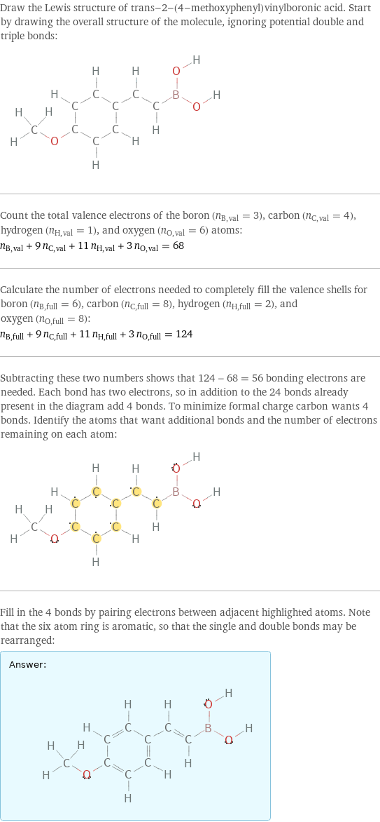 Draw the Lewis structure of trans-2-(4-methoxyphenyl)vinylboronic acid. Start by drawing the overall structure of the molecule, ignoring potential double and triple bonds:  Count the total valence electrons of the boron (n_B, val = 3), carbon (n_C, val = 4), hydrogen (n_H, val = 1), and oxygen (n_O, val = 6) atoms: n_B, val + 9 n_C, val + 11 n_H, val + 3 n_O, val = 68 Calculate the number of electrons needed to completely fill the valence shells for boron (n_B, full = 6), carbon (n_C, full = 8), hydrogen (n_H, full = 2), and oxygen (n_O, full = 8): n_B, full + 9 n_C, full + 11 n_H, full + 3 n_O, full = 124 Subtracting these two numbers shows that 124 - 68 = 56 bonding electrons are needed. Each bond has two electrons, so in addition to the 24 bonds already present in the diagram add 4 bonds. To minimize formal charge carbon wants 4 bonds. Identify the atoms that want additional bonds and the number of electrons remaining on each atom:  Fill in the 4 bonds by pairing electrons between adjacent highlighted atoms. Note that the six atom ring is aromatic, so that the single and double bonds may be rearranged: Answer: |   | 