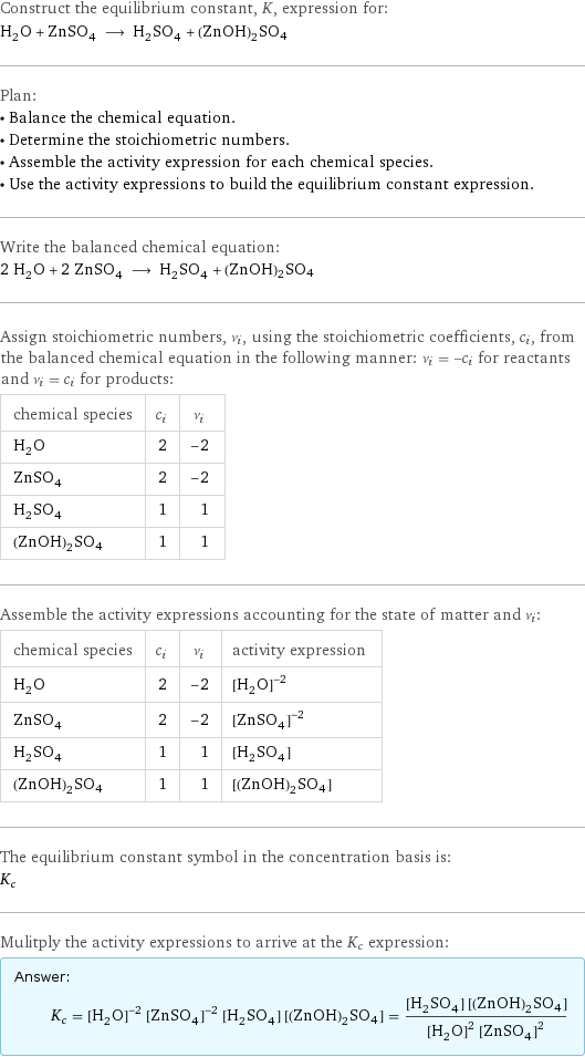 Construct the equilibrium constant, K, expression for: H_2O + ZnSO_4 ⟶ H_2SO_4 + (ZnOH)2SO4 Plan: • Balance the chemical equation. • Determine the stoichiometric numbers. • Assemble the activity expression for each chemical species. • Use the activity expressions to build the equilibrium constant expression. Write the balanced chemical equation: 2 H_2O + 2 ZnSO_4 ⟶ H_2SO_4 + (ZnOH)2SO4 Assign stoichiometric numbers, ν_i, using the stoichiometric coefficients, c_i, from the balanced chemical equation in the following manner: ν_i = -c_i for reactants and ν_i = c_i for products: chemical species | c_i | ν_i H_2O | 2 | -2 ZnSO_4 | 2 | -2 H_2SO_4 | 1 | 1 (ZnOH)2SO4 | 1 | 1 Assemble the activity expressions accounting for the state of matter and ν_i: chemical species | c_i | ν_i | activity expression H_2O | 2 | -2 | ([H2O])^(-2) ZnSO_4 | 2 | -2 | ([ZnSO4])^(-2) H_2SO_4 | 1 | 1 | [H2SO4] (ZnOH)2SO4 | 1 | 1 | [(ZnOH)2SO4] The equilibrium constant symbol in the concentration basis is: K_c Mulitply the activity expressions to arrive at the K_c expression: Answer: |   | K_c = ([H2O])^(-2) ([ZnSO4])^(-2) [H2SO4] [(ZnOH)2SO4] = ([H2SO4] [(ZnOH)2SO4])/(([H2O])^2 ([ZnSO4])^2)