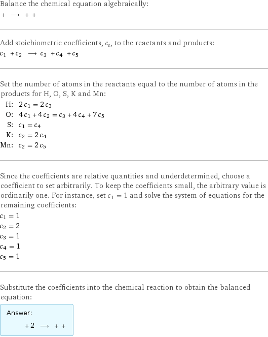 Balance the chemical equation algebraically:  + ⟶ + +  Add stoichiometric coefficients, c_i, to the reactants and products: c_1 + c_2 ⟶ c_3 + c_4 + c_5  Set the number of atoms in the reactants equal to the number of atoms in the products for H, O, S, K and Mn: H: | 2 c_1 = 2 c_3 O: | 4 c_1 + 4 c_2 = c_3 + 4 c_4 + 7 c_5 S: | c_1 = c_4 K: | c_2 = 2 c_4 Mn: | c_2 = 2 c_5 Since the coefficients are relative quantities and underdetermined, choose a coefficient to set arbitrarily. To keep the coefficients small, the arbitrary value is ordinarily one. For instance, set c_1 = 1 and solve the system of equations for the remaining coefficients: c_1 = 1 c_2 = 2 c_3 = 1 c_4 = 1 c_5 = 1 Substitute the coefficients into the chemical reaction to obtain the balanced equation: Answer: |   | + 2 ⟶ + + 