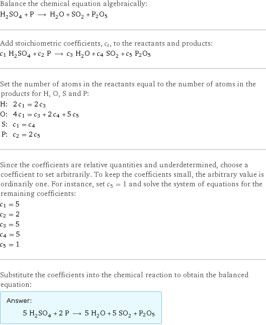 Balance the chemical equation algebraically: H_2SO_4 + P ⟶ H_2O + SO_2 + P2O5 Add stoichiometric coefficients, c_i, to the reactants and products: c_1 H_2SO_4 + c_2 P ⟶ c_3 H_2O + c_4 SO_2 + c_5 P2O5 Set the number of atoms in the reactants equal to the number of atoms in the products for H, O, S and P: H: | 2 c_1 = 2 c_3 O: | 4 c_1 = c_3 + 2 c_4 + 5 c_5 S: | c_1 = c_4 P: | c_2 = 2 c_5 Since the coefficients are relative quantities and underdetermined, choose a coefficient to set arbitrarily. To keep the coefficients small, the arbitrary value is ordinarily one. For instance, set c_5 = 1 and solve the system of equations for the remaining coefficients: c_1 = 5 c_2 = 2 c_3 = 5 c_4 = 5 c_5 = 1 Substitute the coefficients into the chemical reaction to obtain the balanced equation: Answer: |   | 5 H_2SO_4 + 2 P ⟶ 5 H_2O + 5 SO_2 + P2O5