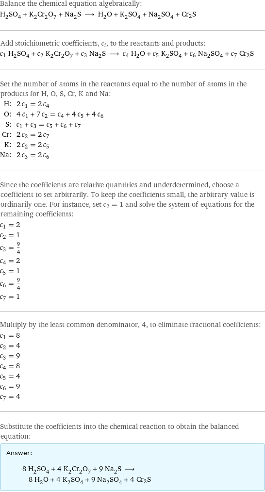 Balance the chemical equation algebraically: H_2SO_4 + K_2Cr_2O_7 + Na_2S ⟶ H_2O + K_2SO_4 + Na_2SO_4 + Cr2S Add stoichiometric coefficients, c_i, to the reactants and products: c_1 H_2SO_4 + c_2 K_2Cr_2O_7 + c_3 Na_2S ⟶ c_4 H_2O + c_5 K_2SO_4 + c_6 Na_2SO_4 + c_7 Cr2S Set the number of atoms in the reactants equal to the number of atoms in the products for H, O, S, Cr, K and Na: H: | 2 c_1 = 2 c_4 O: | 4 c_1 + 7 c_2 = c_4 + 4 c_5 + 4 c_6 S: | c_1 + c_3 = c_5 + c_6 + c_7 Cr: | 2 c_2 = 2 c_7 K: | 2 c_2 = 2 c_5 Na: | 2 c_3 = 2 c_6 Since the coefficients are relative quantities and underdetermined, choose a coefficient to set arbitrarily. To keep the coefficients small, the arbitrary value is ordinarily one. For instance, set c_2 = 1 and solve the system of equations for the remaining coefficients: c_1 = 2 c_2 = 1 c_3 = 9/4 c_4 = 2 c_5 = 1 c_6 = 9/4 c_7 = 1 Multiply by the least common denominator, 4, to eliminate fractional coefficients: c_1 = 8 c_2 = 4 c_3 = 9 c_4 = 8 c_5 = 4 c_6 = 9 c_7 = 4 Substitute the coefficients into the chemical reaction to obtain the balanced equation: Answer: |   | 8 H_2SO_4 + 4 K_2Cr_2O_7 + 9 Na_2S ⟶ 8 H_2O + 4 K_2SO_4 + 9 Na_2SO_4 + 4 Cr2S