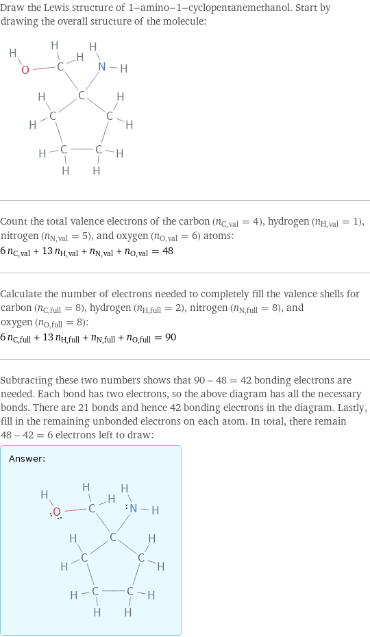 Draw the Lewis structure of 1-amino-1-cyclopentanemethanol. Start by drawing the overall structure of the molecule:  Count the total valence electrons of the carbon (n_C, val = 4), hydrogen (n_H, val = 1), nitrogen (n_N, val = 5), and oxygen (n_O, val = 6) atoms: 6 n_C, val + 13 n_H, val + n_N, val + n_O, val = 48 Calculate the number of electrons needed to completely fill the valence shells for carbon (n_C, full = 8), hydrogen (n_H, full = 2), nitrogen (n_N, full = 8), and oxygen (n_O, full = 8): 6 n_C, full + 13 n_H, full + n_N, full + n_O, full = 90 Subtracting these two numbers shows that 90 - 48 = 42 bonding electrons are needed. Each bond has two electrons, so the above diagram has all the necessary bonds. There are 21 bonds and hence 42 bonding electrons in the diagram. Lastly, fill in the remaining unbonded electrons on each atom. In total, there remain 48 - 42 = 6 electrons left to draw: Answer: |   | 