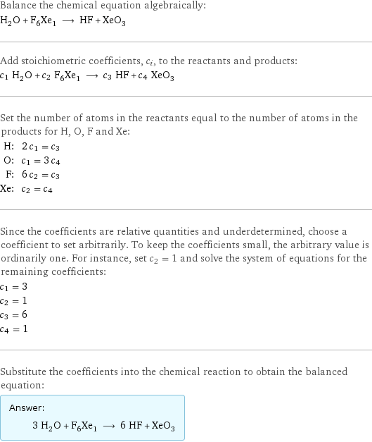 Balance the chemical equation algebraically: H_2O + F_6Xe_1 ⟶ HF + XeO_3 Add stoichiometric coefficients, c_i, to the reactants and products: c_1 H_2O + c_2 F_6Xe_1 ⟶ c_3 HF + c_4 XeO_3 Set the number of atoms in the reactants equal to the number of atoms in the products for H, O, F and Xe: H: | 2 c_1 = c_3 O: | c_1 = 3 c_4 F: | 6 c_2 = c_3 Xe: | c_2 = c_4 Since the coefficients are relative quantities and underdetermined, choose a coefficient to set arbitrarily. To keep the coefficients small, the arbitrary value is ordinarily one. For instance, set c_2 = 1 and solve the system of equations for the remaining coefficients: c_1 = 3 c_2 = 1 c_3 = 6 c_4 = 1 Substitute the coefficients into the chemical reaction to obtain the balanced equation: Answer: |   | 3 H_2O + F_6Xe_1 ⟶ 6 HF + XeO_3