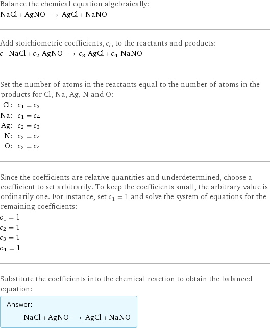 Balance the chemical equation algebraically: NaCl + AgNO ⟶ AgCl + NaNO Add stoichiometric coefficients, c_i, to the reactants and products: c_1 NaCl + c_2 AgNO ⟶ c_3 AgCl + c_4 NaNO Set the number of atoms in the reactants equal to the number of atoms in the products for Cl, Na, Ag, N and O: Cl: | c_1 = c_3 Na: | c_1 = c_4 Ag: | c_2 = c_3 N: | c_2 = c_4 O: | c_2 = c_4 Since the coefficients are relative quantities and underdetermined, choose a coefficient to set arbitrarily. To keep the coefficients small, the arbitrary value is ordinarily one. For instance, set c_1 = 1 and solve the system of equations for the remaining coefficients: c_1 = 1 c_2 = 1 c_3 = 1 c_4 = 1 Substitute the coefficients into the chemical reaction to obtain the balanced equation: Answer: |   | NaCl + AgNO ⟶ AgCl + NaNO