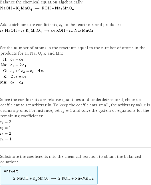 Balance the chemical equation algebraically: NaOH + K_2MnO_4 ⟶ KOH + Na2MnO4 Add stoichiometric coefficients, c_i, to the reactants and products: c_1 NaOH + c_2 K_2MnO_4 ⟶ c_3 KOH + c_4 Na2MnO4 Set the number of atoms in the reactants equal to the number of atoms in the products for H, Na, O, K and Mn: H: | c_1 = c_3 Na: | c_1 = 2 c_4 O: | c_1 + 4 c_2 = c_3 + 4 c_4 K: | 2 c_2 = c_3 Mn: | c_2 = c_4 Since the coefficients are relative quantities and underdetermined, choose a coefficient to set arbitrarily. To keep the coefficients small, the arbitrary value is ordinarily one. For instance, set c_2 = 1 and solve the system of equations for the remaining coefficients: c_1 = 2 c_2 = 1 c_3 = 2 c_4 = 1 Substitute the coefficients into the chemical reaction to obtain the balanced equation: Answer: |   | 2 NaOH + K_2MnO_4 ⟶ 2 KOH + Na2MnO4