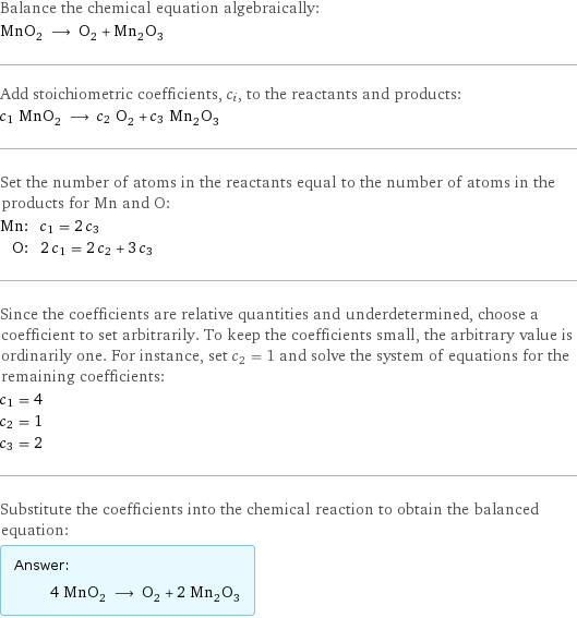 Balance the chemical equation algebraically: MnO_2 ⟶ O_2 + Mn_2O_3 Add stoichiometric coefficients, c_i, to the reactants and products: c_1 MnO_2 ⟶ c_2 O_2 + c_3 Mn_2O_3 Set the number of atoms in the reactants equal to the number of atoms in the products for Mn and O: Mn: | c_1 = 2 c_3 O: | 2 c_1 = 2 c_2 + 3 c_3 Since the coefficients are relative quantities and underdetermined, choose a coefficient to set arbitrarily. To keep the coefficients small, the arbitrary value is ordinarily one. For instance, set c_2 = 1 and solve the system of equations for the remaining coefficients: c_1 = 4 c_2 = 1 c_3 = 2 Substitute the coefficients into the chemical reaction to obtain the balanced equation: Answer: |   | 4 MnO_2 ⟶ O_2 + 2 Mn_2O_3