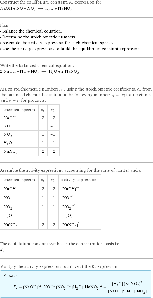 Construct the equilibrium constant, K, expression for: NaOH + NO + NO_2 ⟶ H_2O + NaNO_2 Plan: • Balance the chemical equation. • Determine the stoichiometric numbers. • Assemble the activity expression for each chemical species. • Use the activity expressions to build the equilibrium constant expression. Write the balanced chemical equation: 2 NaOH + NO + NO_2 ⟶ H_2O + 2 NaNO_2 Assign stoichiometric numbers, ν_i, using the stoichiometric coefficients, c_i, from the balanced chemical equation in the following manner: ν_i = -c_i for reactants and ν_i = c_i for products: chemical species | c_i | ν_i NaOH | 2 | -2 NO | 1 | -1 NO_2 | 1 | -1 H_2O | 1 | 1 NaNO_2 | 2 | 2 Assemble the activity expressions accounting for the state of matter and ν_i: chemical species | c_i | ν_i | activity expression NaOH | 2 | -2 | ([NaOH])^(-2) NO | 1 | -1 | ([NO])^(-1) NO_2 | 1 | -1 | ([NO2])^(-1) H_2O | 1 | 1 | [H2O] NaNO_2 | 2 | 2 | ([NaNO2])^2 The equilibrium constant symbol in the concentration basis is: K_c Mulitply the activity expressions to arrive at the K_c expression: Answer: |   | K_c = ([NaOH])^(-2) ([NO])^(-1) ([NO2])^(-1) [H2O] ([NaNO2])^2 = ([H2O] ([NaNO2])^2)/(([NaOH])^2 [NO] [NO2])