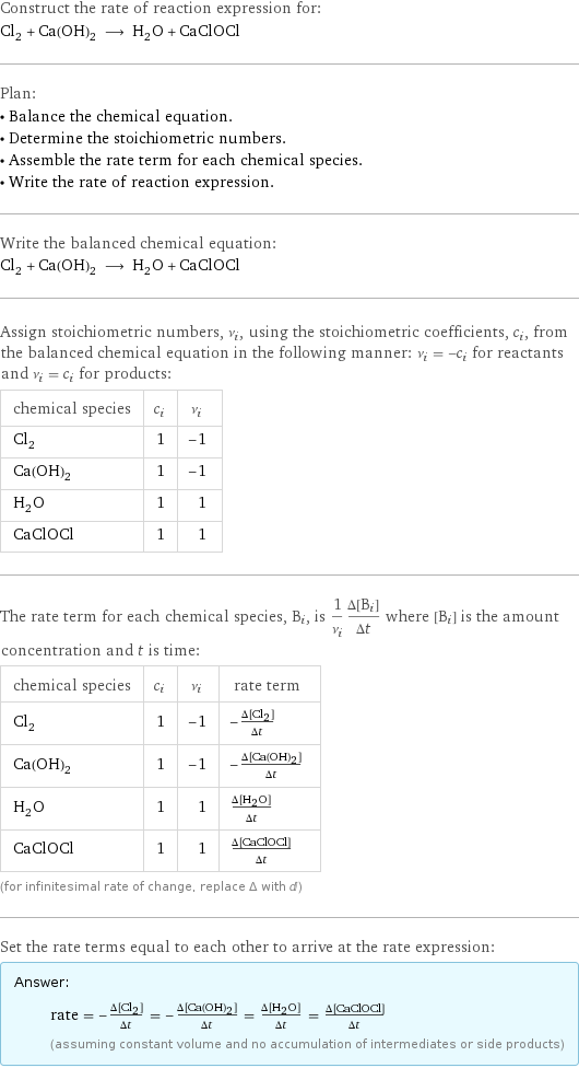 Construct the rate of reaction expression for: Cl_2 + Ca(OH)_2 ⟶ H_2O + CaClOCl Plan: • Balance the chemical equation. • Determine the stoichiometric numbers. • Assemble the rate term for each chemical species. • Write the rate of reaction expression. Write the balanced chemical equation: Cl_2 + Ca(OH)_2 ⟶ H_2O + CaClOCl Assign stoichiometric numbers, ν_i, using the stoichiometric coefficients, c_i, from the balanced chemical equation in the following manner: ν_i = -c_i for reactants and ν_i = c_i for products: chemical species | c_i | ν_i Cl_2 | 1 | -1 Ca(OH)_2 | 1 | -1 H_2O | 1 | 1 CaClOCl | 1 | 1 The rate term for each chemical species, B_i, is 1/ν_i(Δ[B_i])/(Δt) where [B_i] is the amount concentration and t is time: chemical species | c_i | ν_i | rate term Cl_2 | 1 | -1 | -(Δ[Cl2])/(Δt) Ca(OH)_2 | 1 | -1 | -(Δ[Ca(OH)2])/(Δt) H_2O | 1 | 1 | (Δ[H2O])/(Δt) CaClOCl | 1 | 1 | (Δ[CaClOCl])/(Δt) (for infinitesimal rate of change, replace Δ with d) Set the rate terms equal to each other to arrive at the rate expression: Answer: |   | rate = -(Δ[Cl2])/(Δt) = -(Δ[Ca(OH)2])/(Δt) = (Δ[H2O])/(Δt) = (Δ[CaClOCl])/(Δt) (assuming constant volume and no accumulation of intermediates or side products)