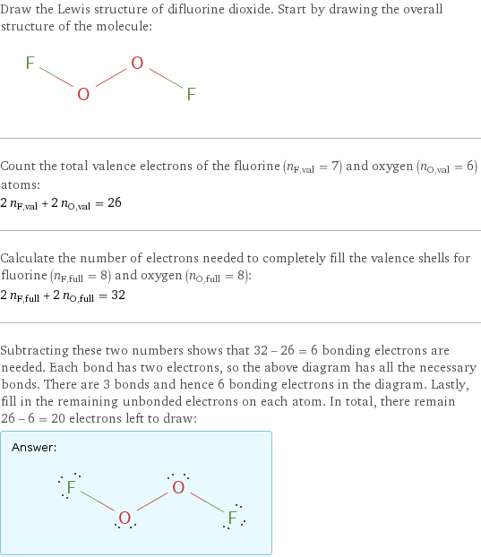 Draw the Lewis structure of difluorine dioxide. Start by drawing the overall structure of the molecule:  Count the total valence electrons of the fluorine (n_F, val = 7) and oxygen (n_O, val = 6) atoms: 2 n_F, val + 2 n_O, val = 26 Calculate the number of electrons needed to completely fill the valence shells for fluorine (n_F, full = 8) and oxygen (n_O, full = 8): 2 n_F, full + 2 n_O, full = 32 Subtracting these two numbers shows that 32 - 26 = 6 bonding electrons are needed. Each bond has two electrons, so the above diagram has all the necessary bonds. There are 3 bonds and hence 6 bonding electrons in the diagram. Lastly, fill in the remaining unbonded electrons on each atom. In total, there remain 26 - 6 = 20 electrons left to draw: Answer: |   | 