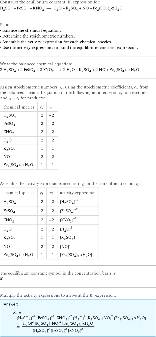 Construct the equilibrium constant, K, expression for: H_2SO_4 + FeSO_4 + KNO_2 ⟶ H_2O + K_2SO_4 + NO + Fe_2(SO_4)_3·xH_2O Plan: • Balance the chemical equation. • Determine the stoichiometric numbers. • Assemble the activity expression for each chemical species. • Use the activity expressions to build the equilibrium constant expression. Write the balanced chemical equation: 2 H_2SO_4 + 2 FeSO_4 + 2 KNO_2 ⟶ 2 H_2O + K_2SO_4 + 2 NO + Fe_2(SO_4)_3·xH_2O Assign stoichiometric numbers, ν_i, using the stoichiometric coefficients, c_i, from the balanced chemical equation in the following manner: ν_i = -c_i for reactants and ν_i = c_i for products: chemical species | c_i | ν_i H_2SO_4 | 2 | -2 FeSO_4 | 2 | -2 KNO_2 | 2 | -2 H_2O | 2 | 2 K_2SO_4 | 1 | 1 NO | 2 | 2 Fe_2(SO_4)_3·xH_2O | 1 | 1 Assemble the activity expressions accounting for the state of matter and ν_i: chemical species | c_i | ν_i | activity expression H_2SO_4 | 2 | -2 | ([H2SO4])^(-2) FeSO_4 | 2 | -2 | ([FeSO4])^(-2) KNO_2 | 2 | -2 | ([KNO2])^(-2) H_2O | 2 | 2 | ([H2O])^2 K_2SO_4 | 1 | 1 | [K2SO4] NO | 2 | 2 | ([NO])^2 Fe_2(SO_4)_3·xH_2O | 1 | 1 | [Fe2(SO4)3·xH2O] The equilibrium constant symbol in the concentration basis is: K_c Mulitply the activity expressions to arrive at the K_c expression: Answer: |   | K_c = ([H2SO4])^(-2) ([FeSO4])^(-2) ([KNO2])^(-2) ([H2O])^2 [K2SO4] ([NO])^2 [Fe2(SO4)3·xH2O] = (([H2O])^2 [K2SO4] ([NO])^2 [Fe2(SO4)3·xH2O])/(([H2SO4])^2 ([FeSO4])^2 ([KNO2])^2)