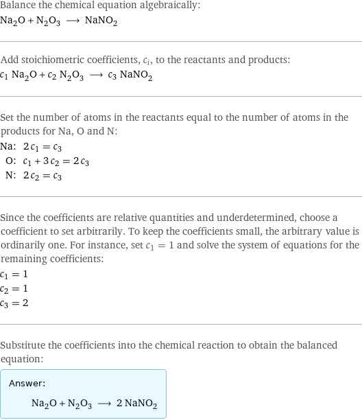 Balance the chemical equation algebraically: Na_2O + N_2O_3 ⟶ NaNO_2 Add stoichiometric coefficients, c_i, to the reactants and products: c_1 Na_2O + c_2 N_2O_3 ⟶ c_3 NaNO_2 Set the number of atoms in the reactants equal to the number of atoms in the products for Na, O and N: Na: | 2 c_1 = c_3 O: | c_1 + 3 c_2 = 2 c_3 N: | 2 c_2 = c_3 Since the coefficients are relative quantities and underdetermined, choose a coefficient to set arbitrarily. To keep the coefficients small, the arbitrary value is ordinarily one. For instance, set c_1 = 1 and solve the system of equations for the remaining coefficients: c_1 = 1 c_2 = 1 c_3 = 2 Substitute the coefficients into the chemical reaction to obtain the balanced equation: Answer: |   | Na_2O + N_2O_3 ⟶ 2 NaNO_2