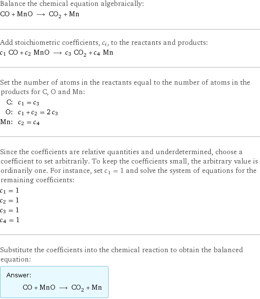 Balance the chemical equation algebraically: CO + MnO ⟶ CO_2 + Mn Add stoichiometric coefficients, c_i, to the reactants and products: c_1 CO + c_2 MnO ⟶ c_3 CO_2 + c_4 Mn Set the number of atoms in the reactants equal to the number of atoms in the products for C, O and Mn: C: | c_1 = c_3 O: | c_1 + c_2 = 2 c_3 Mn: | c_2 = c_4 Since the coefficients are relative quantities and underdetermined, choose a coefficient to set arbitrarily. To keep the coefficients small, the arbitrary value is ordinarily one. For instance, set c_1 = 1 and solve the system of equations for the remaining coefficients: c_1 = 1 c_2 = 1 c_3 = 1 c_4 = 1 Substitute the coefficients into the chemical reaction to obtain the balanced equation: Answer: |   | CO + MnO ⟶ CO_2 + Mn