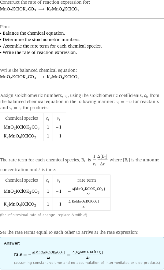 Construct the rate of reaction expression for: MnO2KClOK2CO3 ⟶ K2MnO4KClCO2 Plan: • Balance the chemical equation. • Determine the stoichiometric numbers. • Assemble the rate term for each chemical species. • Write the rate of reaction expression. Write the balanced chemical equation: MnO2KClOK2CO3 ⟶ K2MnO4KClCO2 Assign stoichiometric numbers, ν_i, using the stoichiometric coefficients, c_i, from the balanced chemical equation in the following manner: ν_i = -c_i for reactants and ν_i = c_i for products: chemical species | c_i | ν_i MnO2KClOK2CO3 | 1 | -1 K2MnO4KClCO2 | 1 | 1 The rate term for each chemical species, B_i, is 1/ν_i(Δ[B_i])/(Δt) where [B_i] is the amount concentration and t is time: chemical species | c_i | ν_i | rate term MnO2KClOK2CO3 | 1 | -1 | -(Δ[MnO2KClOK2CO3])/(Δt) K2MnO4KClCO2 | 1 | 1 | (Δ[K2MnO4KClCO2])/(Δt) (for infinitesimal rate of change, replace Δ with d) Set the rate terms equal to each other to arrive at the rate expression: Answer: |   | rate = -(Δ[MnO2KClOK2CO3])/(Δt) = (Δ[K2MnO4KClCO2])/(Δt) (assuming constant volume and no accumulation of intermediates or side products)