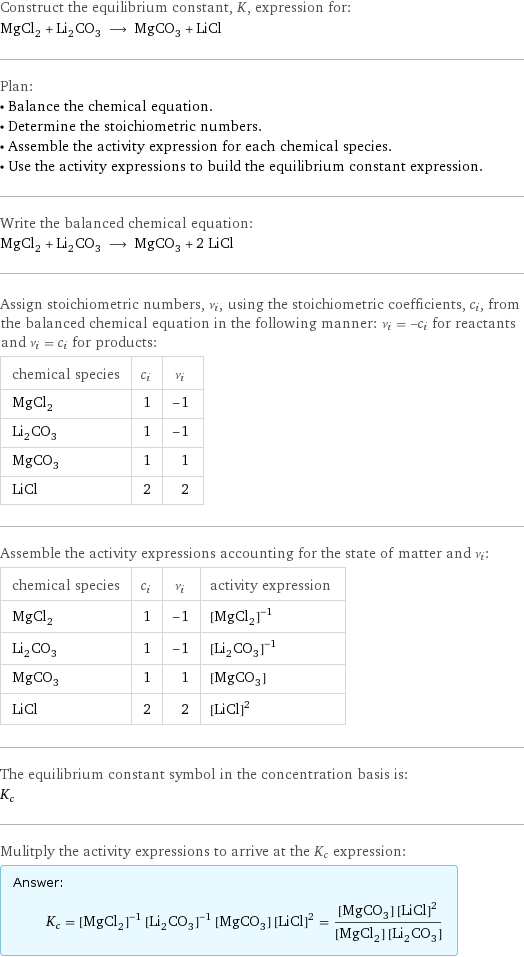 Construct the equilibrium constant, K, expression for: MgCl_2 + Li_2CO_3 ⟶ MgCO_3 + LiCl Plan: • Balance the chemical equation. • Determine the stoichiometric numbers. • Assemble the activity expression for each chemical species. • Use the activity expressions to build the equilibrium constant expression. Write the balanced chemical equation: MgCl_2 + Li_2CO_3 ⟶ MgCO_3 + 2 LiCl Assign stoichiometric numbers, ν_i, using the stoichiometric coefficients, c_i, from the balanced chemical equation in the following manner: ν_i = -c_i for reactants and ν_i = c_i for products: chemical species | c_i | ν_i MgCl_2 | 1 | -1 Li_2CO_3 | 1 | -1 MgCO_3 | 1 | 1 LiCl | 2 | 2 Assemble the activity expressions accounting for the state of matter and ν_i: chemical species | c_i | ν_i | activity expression MgCl_2 | 1 | -1 | ([MgCl2])^(-1) Li_2CO_3 | 1 | -1 | ([Li2CO3])^(-1) MgCO_3 | 1 | 1 | [MgCO3] LiCl | 2 | 2 | ([LiCl])^2 The equilibrium constant symbol in the concentration basis is: K_c Mulitply the activity expressions to arrive at the K_c expression: Answer: |   | K_c = ([MgCl2])^(-1) ([Li2CO3])^(-1) [MgCO3] ([LiCl])^2 = ([MgCO3] ([LiCl])^2)/([MgCl2] [Li2CO3])