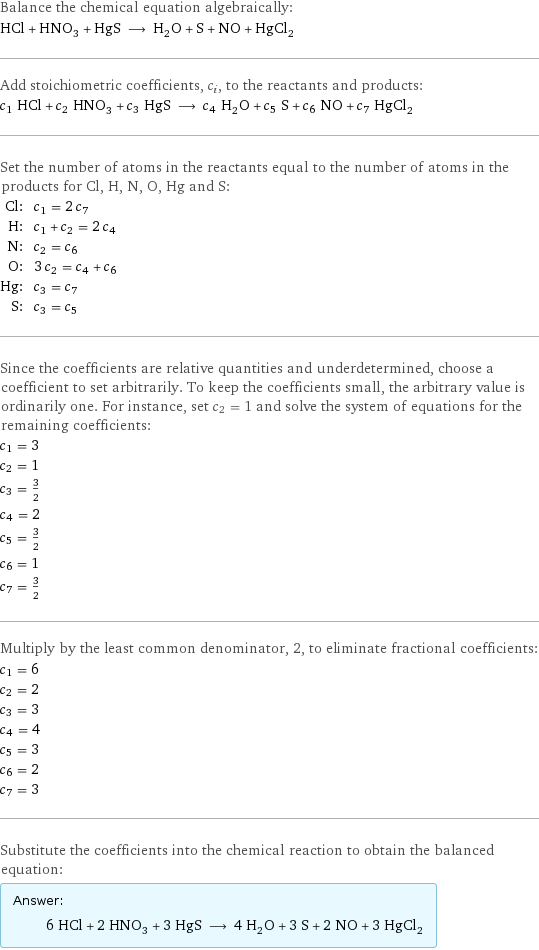 Balance the chemical equation algebraically: HCl + HNO_3 + HgS ⟶ H_2O + S + NO + HgCl_2 Add stoichiometric coefficients, c_i, to the reactants and products: c_1 HCl + c_2 HNO_3 + c_3 HgS ⟶ c_4 H_2O + c_5 S + c_6 NO + c_7 HgCl_2 Set the number of atoms in the reactants equal to the number of atoms in the products for Cl, H, N, O, Hg and S: Cl: | c_1 = 2 c_7 H: | c_1 + c_2 = 2 c_4 N: | c_2 = c_6 O: | 3 c_2 = c_4 + c_6 Hg: | c_3 = c_7 S: | c_3 = c_5 Since the coefficients are relative quantities and underdetermined, choose a coefficient to set arbitrarily. To keep the coefficients small, the arbitrary value is ordinarily one. For instance, set c_2 = 1 and solve the system of equations for the remaining coefficients: c_1 = 3 c_2 = 1 c_3 = 3/2 c_4 = 2 c_5 = 3/2 c_6 = 1 c_7 = 3/2 Multiply by the least common denominator, 2, to eliminate fractional coefficients: c_1 = 6 c_2 = 2 c_3 = 3 c_4 = 4 c_5 = 3 c_6 = 2 c_7 = 3 Substitute the coefficients into the chemical reaction to obtain the balanced equation: Answer: |   | 6 HCl + 2 HNO_3 + 3 HgS ⟶ 4 H_2O + 3 S + 2 NO + 3 HgCl_2