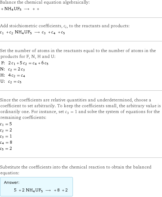 Balance the chemical equation algebraically:  + NH4UF5 ⟶ + +  Add stoichiometric coefficients, c_i, to the reactants and products: c_1 + c_2 NH4UF5 ⟶ c_3 + c_4 + c_5  Set the number of atoms in the reactants equal to the number of atoms in the products for F, N, H and U: F: | 2 c_1 + 5 c_2 = c_4 + 6 c_5 N: | c_2 = 2 c_3 H: | 4 c_2 = c_4 U: | c_2 = c_5 Since the coefficients are relative quantities and underdetermined, choose a coefficient to set arbitrarily. To keep the coefficients small, the arbitrary value is ordinarily one. For instance, set c_3 = 1 and solve the system of equations for the remaining coefficients: c_1 = 5 c_2 = 2 c_3 = 1 c_4 = 8 c_5 = 2 Substitute the coefficients into the chemical reaction to obtain the balanced equation: Answer: |   | 5 + 2 NH4UF5 ⟶ + 8 + 2 