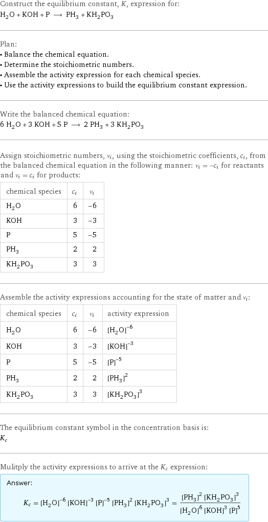 Construct the equilibrium constant, K, expression for: H_2O + KOH + P ⟶ PH_3 + KH_2PO_3 Plan: • Balance the chemical equation. • Determine the stoichiometric numbers. • Assemble the activity expression for each chemical species. • Use the activity expressions to build the equilibrium constant expression. Write the balanced chemical equation: 6 H_2O + 3 KOH + 5 P ⟶ 2 PH_3 + 3 KH_2PO_3 Assign stoichiometric numbers, ν_i, using the stoichiometric coefficients, c_i, from the balanced chemical equation in the following manner: ν_i = -c_i for reactants and ν_i = c_i for products: chemical species | c_i | ν_i H_2O | 6 | -6 KOH | 3 | -3 P | 5 | -5 PH_3 | 2 | 2 KH_2PO_3 | 3 | 3 Assemble the activity expressions accounting for the state of matter and ν_i: chemical species | c_i | ν_i | activity expression H_2O | 6 | -6 | ([H2O])^(-6) KOH | 3 | -3 | ([KOH])^(-3) P | 5 | -5 | ([P])^(-5) PH_3 | 2 | 2 | ([PH3])^2 KH_2PO_3 | 3 | 3 | ([KH2PO3])^3 The equilibrium constant symbol in the concentration basis is: K_c Mulitply the activity expressions to arrive at the K_c expression: Answer: |   | K_c = ([H2O])^(-6) ([KOH])^(-3) ([P])^(-5) ([PH3])^2 ([KH2PO3])^3 = (([PH3])^2 ([KH2PO3])^3)/(([H2O])^6 ([KOH])^3 ([P])^5)