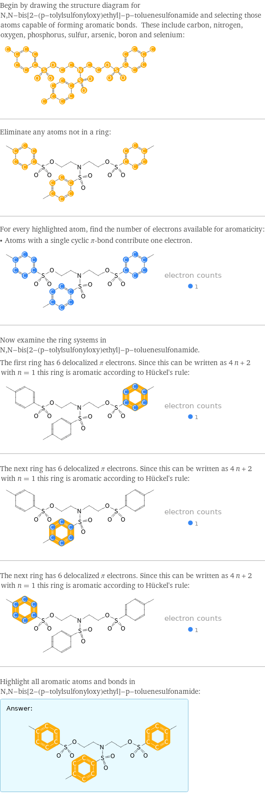 Begin by drawing the structure diagram for N, N-bis[2-(p-tolylsulfonyloxy)ethyl]-p-toluenesulfonamide and selecting those atoms capable of forming aromatic bonds. These include carbon, nitrogen, oxygen, phosphorus, sulfur, arsenic, boron and selenium:  Eliminate any atoms not in a ring:  For every highlighted atom, find the number of electrons available for aromaticity: • Atoms with a single cyclic π-bond contribute one electron.  Now examine the ring systems in N, N-bis[2-(p-tolylsulfonyloxy)ethyl]-p-toluenesulfonamide. The first ring has 6 delocalized π electrons. Since this can be written as 4 n + 2 with n = 1 this ring is aromatic according to Hückel's rule:  The next ring has 6 delocalized π electrons. Since this can be written as 4 n + 2 with n = 1 this ring is aromatic according to Hückel's rule:  The next ring has 6 delocalized π electrons. Since this can be written as 4 n + 2 with n = 1 this ring is aromatic according to Hückel's rule:  Highlight all aromatic atoms and bonds in N, N-bis[2-(p-tolylsulfonyloxy)ethyl]-p-toluenesulfonamide: Answer: |   | 