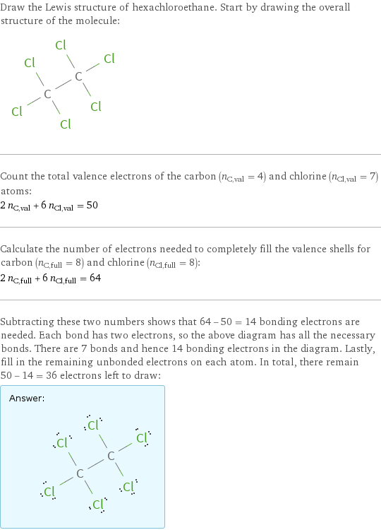 Draw the Lewis structure of hexachloroethane. Start by drawing the overall structure of the molecule:  Count the total valence electrons of the carbon (n_C, val = 4) and chlorine (n_Cl, val = 7) atoms: 2 n_C, val + 6 n_Cl, val = 50 Calculate the number of electrons needed to completely fill the valence shells for carbon (n_C, full = 8) and chlorine (n_Cl, full = 8): 2 n_C, full + 6 n_Cl, full = 64 Subtracting these two numbers shows that 64 - 50 = 14 bonding electrons are needed. Each bond has two electrons, so the above diagram has all the necessary bonds. There are 7 bonds and hence 14 bonding electrons in the diagram. Lastly, fill in the remaining unbonded electrons on each atom. In total, there remain 50 - 14 = 36 electrons left to draw: Answer: |   | 