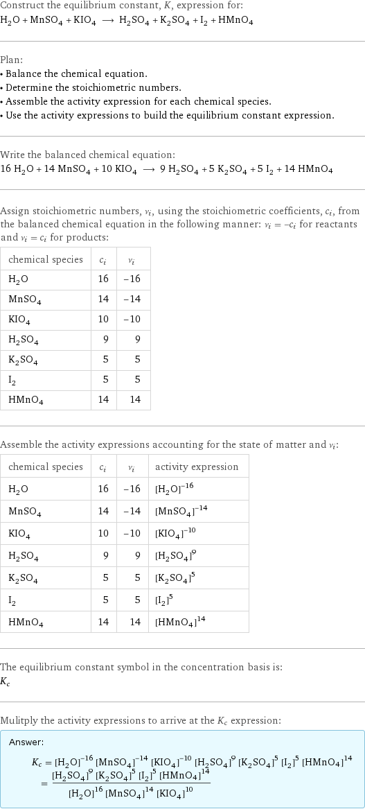 Construct the equilibrium constant, K, expression for: H_2O + MnSO_4 + KIO_4 ⟶ H_2SO_4 + K_2SO_4 + I_2 + HMnO4 Plan: • Balance the chemical equation. • Determine the stoichiometric numbers. • Assemble the activity expression for each chemical species. • Use the activity expressions to build the equilibrium constant expression. Write the balanced chemical equation: 16 H_2O + 14 MnSO_4 + 10 KIO_4 ⟶ 9 H_2SO_4 + 5 K_2SO_4 + 5 I_2 + 14 HMnO4 Assign stoichiometric numbers, ν_i, using the stoichiometric coefficients, c_i, from the balanced chemical equation in the following manner: ν_i = -c_i for reactants and ν_i = c_i for products: chemical species | c_i | ν_i H_2O | 16 | -16 MnSO_4 | 14 | -14 KIO_4 | 10 | -10 H_2SO_4 | 9 | 9 K_2SO_4 | 5 | 5 I_2 | 5 | 5 HMnO4 | 14 | 14 Assemble the activity expressions accounting for the state of matter and ν_i: chemical species | c_i | ν_i | activity expression H_2O | 16 | -16 | ([H2O])^(-16) MnSO_4 | 14 | -14 | ([MnSO4])^(-14) KIO_4 | 10 | -10 | ([KIO4])^(-10) H_2SO_4 | 9 | 9 | ([H2SO4])^9 K_2SO_4 | 5 | 5 | ([K2SO4])^5 I_2 | 5 | 5 | ([I2])^5 HMnO4 | 14 | 14 | ([HMnO4])^14 The equilibrium constant symbol in the concentration basis is: K_c Mulitply the activity expressions to arrive at the K_c expression: Answer: |   | K_c = ([H2O])^(-16) ([MnSO4])^(-14) ([KIO4])^(-10) ([H2SO4])^9 ([K2SO4])^5 ([I2])^5 ([HMnO4])^14 = (([H2SO4])^9 ([K2SO4])^5 ([I2])^5 ([HMnO4])^14)/(([H2O])^16 ([MnSO4])^14 ([KIO4])^10)