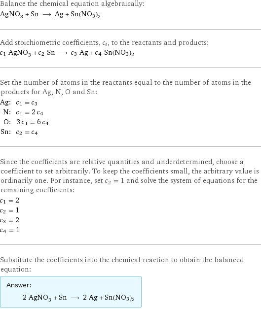 Balance the chemical equation algebraically: AgNO_3 + Sn ⟶ Ag + Sn(NO3)2 Add stoichiometric coefficients, c_i, to the reactants and products: c_1 AgNO_3 + c_2 Sn ⟶ c_3 Ag + c_4 Sn(NO3)2 Set the number of atoms in the reactants equal to the number of atoms in the products for Ag, N, O and Sn: Ag: | c_1 = c_3 N: | c_1 = 2 c_4 O: | 3 c_1 = 6 c_4 Sn: | c_2 = c_4 Since the coefficients are relative quantities and underdetermined, choose a coefficient to set arbitrarily. To keep the coefficients small, the arbitrary value is ordinarily one. For instance, set c_2 = 1 and solve the system of equations for the remaining coefficients: c_1 = 2 c_2 = 1 c_3 = 2 c_4 = 1 Substitute the coefficients into the chemical reaction to obtain the balanced equation: Answer: |   | 2 AgNO_3 + Sn ⟶ 2 Ag + Sn(NO3)2