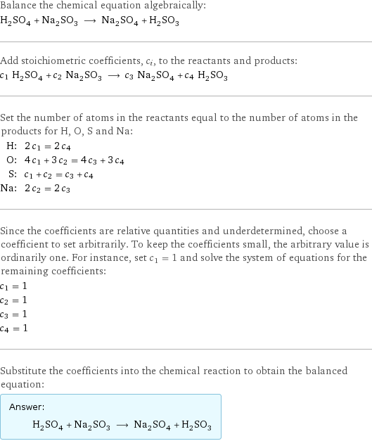 Balance the chemical equation algebraically: H_2SO_4 + Na_2SO_3 ⟶ Na_2SO_4 + H_2SO_3 Add stoichiometric coefficients, c_i, to the reactants and products: c_1 H_2SO_4 + c_2 Na_2SO_3 ⟶ c_3 Na_2SO_4 + c_4 H_2SO_3 Set the number of atoms in the reactants equal to the number of atoms in the products for H, O, S and Na: H: | 2 c_1 = 2 c_4 O: | 4 c_1 + 3 c_2 = 4 c_3 + 3 c_4 S: | c_1 + c_2 = c_3 + c_4 Na: | 2 c_2 = 2 c_3 Since the coefficients are relative quantities and underdetermined, choose a coefficient to set arbitrarily. To keep the coefficients small, the arbitrary value is ordinarily one. For instance, set c_1 = 1 and solve the system of equations for the remaining coefficients: c_1 = 1 c_2 = 1 c_3 = 1 c_4 = 1 Substitute the coefficients into the chemical reaction to obtain the balanced equation: Answer: |   | H_2SO_4 + Na_2SO_3 ⟶ Na_2SO_4 + H_2SO_3