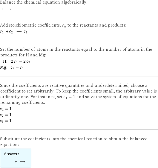 Balance the chemical equation algebraically:  + ⟶  Add stoichiometric coefficients, c_i, to the reactants and products: c_1 + c_2 ⟶ c_3  Set the number of atoms in the reactants equal to the number of atoms in the products for H and Mg: H: | 2 c_1 = 2 c_3 Mg: | c_2 = c_3 Since the coefficients are relative quantities and underdetermined, choose a coefficient to set arbitrarily. To keep the coefficients small, the arbitrary value is ordinarily one. For instance, set c_1 = 1 and solve the system of equations for the remaining coefficients: c_1 = 1 c_2 = 1 c_3 = 1 Substitute the coefficients into the chemical reaction to obtain the balanced equation: Answer: |   | + ⟶ 