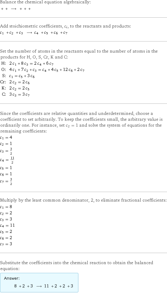 Balance the chemical equation algebraically:  + + ⟶ + + +  Add stoichiometric coefficients, c_i, to the reactants and products: c_1 + c_2 + c_3 ⟶ c_4 + c_5 + c_6 + c_7  Set the number of atoms in the reactants equal to the number of atoms in the products for H, O, S, Cr, K and C: H: | 2 c_1 + 8 c_3 = 2 c_4 + 6 c_7 O: | 4 c_1 + 7 c_2 + c_3 = c_4 + 4 c_5 + 12 c_6 + 2 c_7 S: | c_1 = c_5 + 3 c_6 Cr: | 2 c_2 = 2 c_6 K: | 2 c_2 = 2 c_5 C: | 3 c_3 = 3 c_7 Since the coefficients are relative quantities and underdetermined, choose a coefficient to set arbitrarily. To keep the coefficients small, the arbitrary value is ordinarily one. For instance, set c_2 = 1 and solve the system of equations for the remaining coefficients: c_1 = 4 c_2 = 1 c_3 = 3/2 c_4 = 11/2 c_5 = 1 c_6 = 1 c_7 = 3/2 Multiply by the least common denominator, 2, to eliminate fractional coefficients: c_1 = 8 c_2 = 2 c_3 = 3 c_4 = 11 c_5 = 2 c_6 = 2 c_7 = 3 Substitute the coefficients into the chemical reaction to obtain the balanced equation: Answer: |   | 8 + 2 + 3 ⟶ 11 + 2 + 2 + 3 