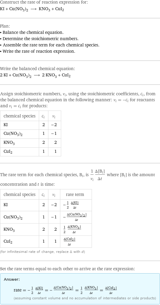 Construct the rate of reaction expression for: KI + Cu(NO_3)_2 ⟶ KNO_3 + CuI2 Plan: • Balance the chemical equation. • Determine the stoichiometric numbers. • Assemble the rate term for each chemical species. • Write the rate of reaction expression. Write the balanced chemical equation: 2 KI + Cu(NO_3)_2 ⟶ 2 KNO_3 + CuI2 Assign stoichiometric numbers, ν_i, using the stoichiometric coefficients, c_i, from the balanced chemical equation in the following manner: ν_i = -c_i for reactants and ν_i = c_i for products: chemical species | c_i | ν_i KI | 2 | -2 Cu(NO_3)_2 | 1 | -1 KNO_3 | 2 | 2 CuI2 | 1 | 1 The rate term for each chemical species, B_i, is 1/ν_i(Δ[B_i])/(Δt) where [B_i] is the amount concentration and t is time: chemical species | c_i | ν_i | rate term KI | 2 | -2 | -1/2 (Δ[KI])/(Δt) Cu(NO_3)_2 | 1 | -1 | -(Δ[Cu(NO3)2])/(Δt) KNO_3 | 2 | 2 | 1/2 (Δ[KNO3])/(Δt) CuI2 | 1 | 1 | (Δ[CuI2])/(Δt) (for infinitesimal rate of change, replace Δ with d) Set the rate terms equal to each other to arrive at the rate expression: Answer: |   | rate = -1/2 (Δ[KI])/(Δt) = -(Δ[Cu(NO3)2])/(Δt) = 1/2 (Δ[KNO3])/(Δt) = (Δ[CuI2])/(Δt) (assuming constant volume and no accumulation of intermediates or side products)