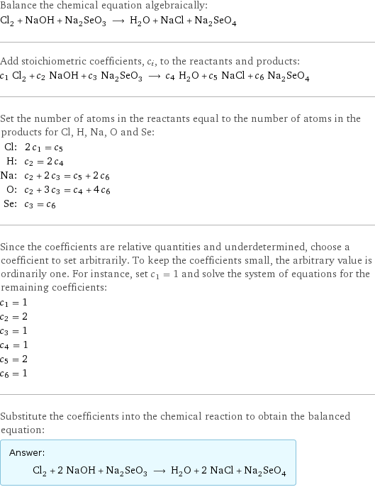 Balance the chemical equation algebraically: Cl_2 + NaOH + Na_2SeO_3 ⟶ H_2O + NaCl + Na_2SeO_4 Add stoichiometric coefficients, c_i, to the reactants and products: c_1 Cl_2 + c_2 NaOH + c_3 Na_2SeO_3 ⟶ c_4 H_2O + c_5 NaCl + c_6 Na_2SeO_4 Set the number of atoms in the reactants equal to the number of atoms in the products for Cl, H, Na, O and Se: Cl: | 2 c_1 = c_5 H: | c_2 = 2 c_4 Na: | c_2 + 2 c_3 = c_5 + 2 c_6 O: | c_2 + 3 c_3 = c_4 + 4 c_6 Se: | c_3 = c_6 Since the coefficients are relative quantities and underdetermined, choose a coefficient to set arbitrarily. To keep the coefficients small, the arbitrary value is ordinarily one. For instance, set c_1 = 1 and solve the system of equations for the remaining coefficients: c_1 = 1 c_2 = 2 c_3 = 1 c_4 = 1 c_5 = 2 c_6 = 1 Substitute the coefficients into the chemical reaction to obtain the balanced equation: Answer: |   | Cl_2 + 2 NaOH + Na_2SeO_3 ⟶ H_2O + 2 NaCl + Na_2SeO_4