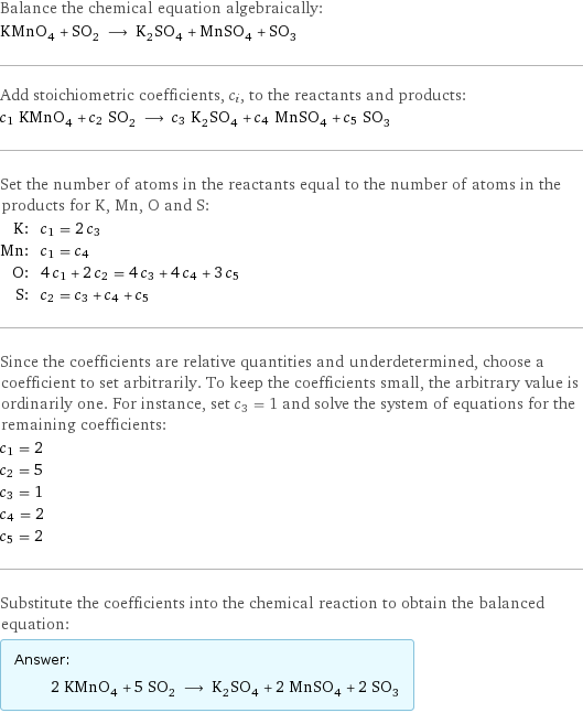 Balance the chemical equation algebraically: KMnO_4 + SO_2 ⟶ K_2SO_4 + MnSO_4 + SO_3 Add stoichiometric coefficients, c_i, to the reactants and products: c_1 KMnO_4 + c_2 SO_2 ⟶ c_3 K_2SO_4 + c_4 MnSO_4 + c_5 SO_3 Set the number of atoms in the reactants equal to the number of atoms in the products for K, Mn, O and S: K: | c_1 = 2 c_3 Mn: | c_1 = c_4 O: | 4 c_1 + 2 c_2 = 4 c_3 + 4 c_4 + 3 c_5 S: | c_2 = c_3 + c_4 + c_5 Since the coefficients are relative quantities and underdetermined, choose a coefficient to set arbitrarily. To keep the coefficients small, the arbitrary value is ordinarily one. For instance, set c_3 = 1 and solve the system of equations for the remaining coefficients: c_1 = 2 c_2 = 5 c_3 = 1 c_4 = 2 c_5 = 2 Substitute the coefficients into the chemical reaction to obtain the balanced equation: Answer: |   | 2 KMnO_4 + 5 SO_2 ⟶ K_2SO_4 + 2 MnSO_4 + 2 SO_3