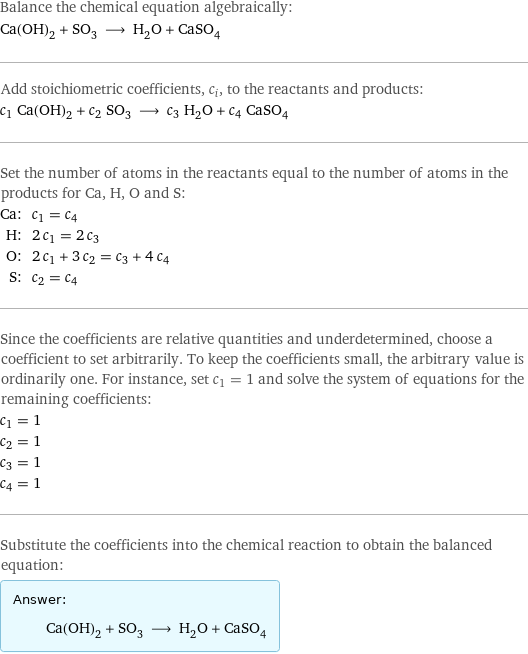 Balance the chemical equation algebraically: Ca(OH)_2 + SO_3 ⟶ H_2O + CaSO_4 Add stoichiometric coefficients, c_i, to the reactants and products: c_1 Ca(OH)_2 + c_2 SO_3 ⟶ c_3 H_2O + c_4 CaSO_4 Set the number of atoms in the reactants equal to the number of atoms in the products for Ca, H, O and S: Ca: | c_1 = c_4 H: | 2 c_1 = 2 c_3 O: | 2 c_1 + 3 c_2 = c_3 + 4 c_4 S: | c_2 = c_4 Since the coefficients are relative quantities and underdetermined, choose a coefficient to set arbitrarily. To keep the coefficients small, the arbitrary value is ordinarily one. For instance, set c_1 = 1 and solve the system of equations for the remaining coefficients: c_1 = 1 c_2 = 1 c_3 = 1 c_4 = 1 Substitute the coefficients into the chemical reaction to obtain the balanced equation: Answer: |   | Ca(OH)_2 + SO_3 ⟶ H_2O + CaSO_4