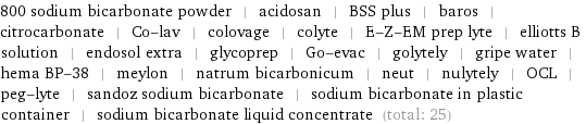800 sodium bicarbonate powder | acidosan | BSS plus | baros | citrocarbonate | Co-lav | colovage | colyte | E-Z-EM prep lyte | elliotts B solution | endosol extra | glycoprep | Go-evac | golytely | gripe water | hema BP-38 | meylon | natrum bicarbonicum | neut | nulytely | OCL | peg-lyte | sandoz sodium bicarbonate | sodium bicarbonate in plastic container | sodium bicarbonate liquid concentrate (total: 25)