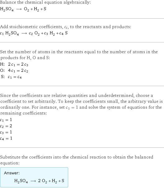 Balance the chemical equation algebraically: H_2SO_4 ⟶ O_2 + H_2 + S Add stoichiometric coefficients, c_i, to the reactants and products: c_1 H_2SO_4 ⟶ c_2 O_2 + c_3 H_2 + c_4 S Set the number of atoms in the reactants equal to the number of atoms in the products for H, O and S: H: | 2 c_1 = 2 c_3 O: | 4 c_1 = 2 c_2 S: | c_1 = c_4 Since the coefficients are relative quantities and underdetermined, choose a coefficient to set arbitrarily. To keep the coefficients small, the arbitrary value is ordinarily one. For instance, set c_1 = 1 and solve the system of equations for the remaining coefficients: c_1 = 1 c_2 = 2 c_3 = 1 c_4 = 1 Substitute the coefficients into the chemical reaction to obtain the balanced equation: Answer: |   | H_2SO_4 ⟶ 2 O_2 + H_2 + S