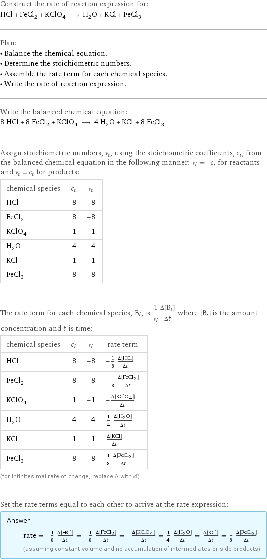 Construct the rate of reaction expression for: HCl + FeCl_2 + KClO_4 ⟶ H_2O + KCl + FeCl_3 Plan: • Balance the chemical equation. • Determine the stoichiometric numbers. • Assemble the rate term for each chemical species. • Write the rate of reaction expression. Write the balanced chemical equation: 8 HCl + 8 FeCl_2 + KClO_4 ⟶ 4 H_2O + KCl + 8 FeCl_3 Assign stoichiometric numbers, ν_i, using the stoichiometric coefficients, c_i, from the balanced chemical equation in the following manner: ν_i = -c_i for reactants and ν_i = c_i for products: chemical species | c_i | ν_i HCl | 8 | -8 FeCl_2 | 8 | -8 KClO_4 | 1 | -1 H_2O | 4 | 4 KCl | 1 | 1 FeCl_3 | 8 | 8 The rate term for each chemical species, B_i, is 1/ν_i(Δ[B_i])/(Δt) where [B_i] is the amount concentration and t is time: chemical species | c_i | ν_i | rate term HCl | 8 | -8 | -1/8 (Δ[HCl])/(Δt) FeCl_2 | 8 | -8 | -1/8 (Δ[FeCl2])/(Δt) KClO_4 | 1 | -1 | -(Δ[KClO4])/(Δt) H_2O | 4 | 4 | 1/4 (Δ[H2O])/(Δt) KCl | 1 | 1 | (Δ[KCl])/(Δt) FeCl_3 | 8 | 8 | 1/8 (Δ[FeCl3])/(Δt) (for infinitesimal rate of change, replace Δ with d) Set the rate terms equal to each other to arrive at the rate expression: Answer: |   | rate = -1/8 (Δ[HCl])/(Δt) = -1/8 (Δ[FeCl2])/(Δt) = -(Δ[KClO4])/(Δt) = 1/4 (Δ[H2O])/(Δt) = (Δ[KCl])/(Δt) = 1/8 (Δ[FeCl3])/(Δt) (assuming constant volume and no accumulation of intermediates or side products)