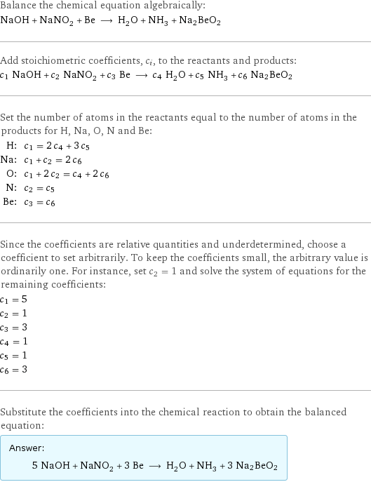 Balance the chemical equation algebraically: NaOH + NaNO_2 + Be ⟶ H_2O + NH_3 + Na2BeO2 Add stoichiometric coefficients, c_i, to the reactants and products: c_1 NaOH + c_2 NaNO_2 + c_3 Be ⟶ c_4 H_2O + c_5 NH_3 + c_6 Na2BeO2 Set the number of atoms in the reactants equal to the number of atoms in the products for H, Na, O, N and Be: H: | c_1 = 2 c_4 + 3 c_5 Na: | c_1 + c_2 = 2 c_6 O: | c_1 + 2 c_2 = c_4 + 2 c_6 N: | c_2 = c_5 Be: | c_3 = c_6 Since the coefficients are relative quantities and underdetermined, choose a coefficient to set arbitrarily. To keep the coefficients small, the arbitrary value is ordinarily one. For instance, set c_2 = 1 and solve the system of equations for the remaining coefficients: c_1 = 5 c_2 = 1 c_3 = 3 c_4 = 1 c_5 = 1 c_6 = 3 Substitute the coefficients into the chemical reaction to obtain the balanced equation: Answer: |   | 5 NaOH + NaNO_2 + 3 Be ⟶ H_2O + NH_3 + 3 Na2BeO2