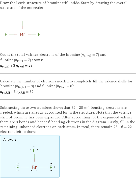 Draw the Lewis structure of bromine trifluoride. Start by drawing the overall structure of the molecule:  Count the total valence electrons of the bromine (n_Br, val = 7) and fluorine (n_F, val = 7) atoms: n_Br, val + 3 n_F, val = 28 Calculate the number of electrons needed to completely fill the valence shells for bromine (n_Br, full = 8) and fluorine (n_F, full = 8): n_Br, full + 3 n_F, full = 32 Subtracting these two numbers shows that 32 - 28 = 4 bonding electrons are needed, which are already accounted for in the structure. Note that the valence shell of bromine has been expanded. After accounting for the expanded valence, there are 3 bonds and hence 6 bonding electrons in the diagram. Lastly, fill in the remaining unbonded electrons on each atom. In total, there remain 28 - 6 = 22 electrons left to draw: Answer: |   | 