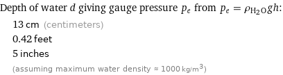 Depth of water d giving gauge pressure p_e from p_e = ρ_(H_2O)gh:  | 13 cm (centimeters)  | 0.42 feet  | 5 inches  | (assuming maximum water density ≈ 1000 kg/m^3)