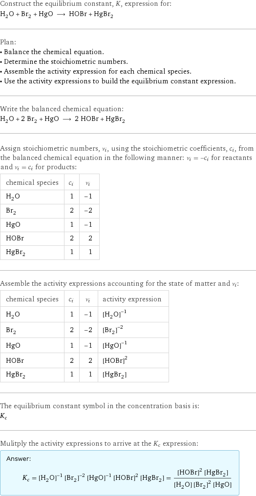 Construct the equilibrium constant, K, expression for: H_2O + Br_2 + HgO ⟶ HOBr + HgBr_2 Plan: • Balance the chemical equation. • Determine the stoichiometric numbers. • Assemble the activity expression for each chemical species. • Use the activity expressions to build the equilibrium constant expression. Write the balanced chemical equation: H_2O + 2 Br_2 + HgO ⟶ 2 HOBr + HgBr_2 Assign stoichiometric numbers, ν_i, using the stoichiometric coefficients, c_i, from the balanced chemical equation in the following manner: ν_i = -c_i for reactants and ν_i = c_i for products: chemical species | c_i | ν_i H_2O | 1 | -1 Br_2 | 2 | -2 HgO | 1 | -1 HOBr | 2 | 2 HgBr_2 | 1 | 1 Assemble the activity expressions accounting for the state of matter and ν_i: chemical species | c_i | ν_i | activity expression H_2O | 1 | -1 | ([H2O])^(-1) Br_2 | 2 | -2 | ([Br2])^(-2) HgO | 1 | -1 | ([HgO])^(-1) HOBr | 2 | 2 | ([HOBr])^2 HgBr_2 | 1 | 1 | [HgBr2] The equilibrium constant symbol in the concentration basis is: K_c Mulitply the activity expressions to arrive at the K_c expression: Answer: |   | K_c = ([H2O])^(-1) ([Br2])^(-2) ([HgO])^(-1) ([HOBr])^2 [HgBr2] = (([HOBr])^2 [HgBr2])/([H2O] ([Br2])^2 [HgO])