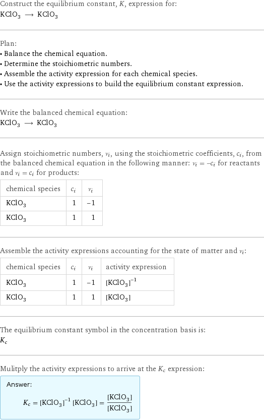 Construct the equilibrium constant, K, expression for: KClO_3 ⟶ KClO_3 Plan: • Balance the chemical equation. • Determine the stoichiometric numbers. • Assemble the activity expression for each chemical species. • Use the activity expressions to build the equilibrium constant expression. Write the balanced chemical equation: KClO_3 ⟶ KClO_3 Assign stoichiometric numbers, ν_i, using the stoichiometric coefficients, c_i, from the balanced chemical equation in the following manner: ν_i = -c_i for reactants and ν_i = c_i for products: chemical species | c_i | ν_i KClO_3 | 1 | -1 KClO_3 | 1 | 1 Assemble the activity expressions accounting for the state of matter and ν_i: chemical species | c_i | ν_i | activity expression KClO_3 | 1 | -1 | ([KClO3])^(-1) KClO_3 | 1 | 1 | [KClO3] The equilibrium constant symbol in the concentration basis is: K_c Mulitply the activity expressions to arrive at the K_c expression: Answer: |   | K_c = ([KClO3])^(-1) [KClO3] = ([KClO3])/([KClO3])