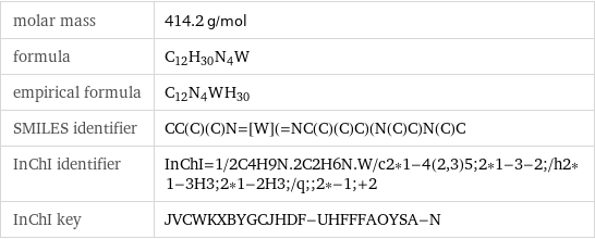 molar mass | 414.2 g/mol formula | C_12H_30N_4W empirical formula | C_12N_4W_H_30 SMILES identifier | CC(C)(C)N=[W](=NC(C)(C)C)(N(C)C)N(C)C InChI identifier | InChI=1/2C4H9N.2C2H6N.W/c2*1-4(2, 3)5;2*1-3-2;/h2*1-3H3;2*1-2H3;/q;;2*-1;+2 InChI key | JVCWKXBYGCJHDF-UHFFFAOYSA-N