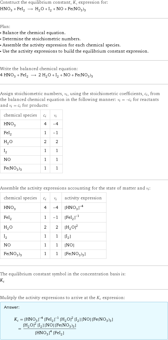 Construct the equilibrium constant, K, expression for: HNO_3 + FeI_2 ⟶ H_2O + I_2 + NO + Fe(NO_3)_3 Plan: • Balance the chemical equation. • Determine the stoichiometric numbers. • Assemble the activity expression for each chemical species. • Use the activity expressions to build the equilibrium constant expression. Write the balanced chemical equation: 4 HNO_3 + FeI_2 ⟶ 2 H_2O + I_2 + NO + Fe(NO_3)_3 Assign stoichiometric numbers, ν_i, using the stoichiometric coefficients, c_i, from the balanced chemical equation in the following manner: ν_i = -c_i for reactants and ν_i = c_i for products: chemical species | c_i | ν_i HNO_3 | 4 | -4 FeI_2 | 1 | -1 H_2O | 2 | 2 I_2 | 1 | 1 NO | 1 | 1 Fe(NO_3)_3 | 1 | 1 Assemble the activity expressions accounting for the state of matter and ν_i: chemical species | c_i | ν_i | activity expression HNO_3 | 4 | -4 | ([HNO3])^(-4) FeI_2 | 1 | -1 | ([FeI2])^(-1) H_2O | 2 | 2 | ([H2O])^2 I_2 | 1 | 1 | [I2] NO | 1 | 1 | [NO] Fe(NO_3)_3 | 1 | 1 | [Fe(NO3)3] The equilibrium constant symbol in the concentration basis is: K_c Mulitply the activity expressions to arrive at the K_c expression: Answer: |   | K_c = ([HNO3])^(-4) ([FeI2])^(-1) ([H2O])^2 [I2] [NO] [Fe(NO3)3] = (([H2O])^2 [I2] [NO] [Fe(NO3)3])/(([HNO3])^4 [FeI2])