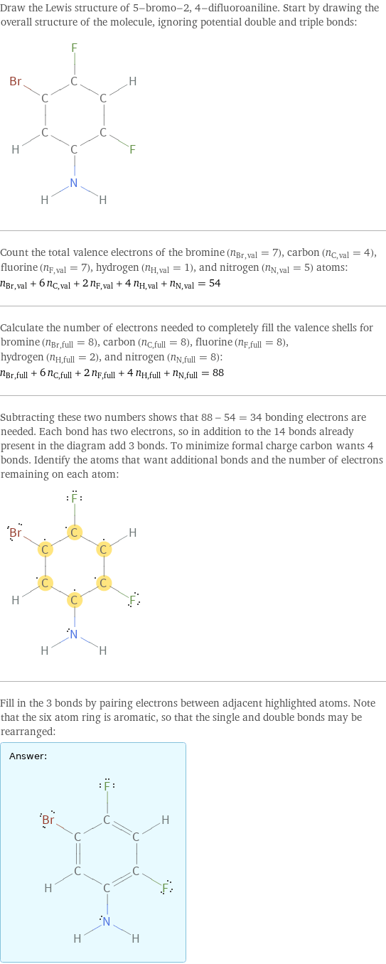 Draw the Lewis structure of 5-bromo-2, 4-difluoroaniline. Start by drawing the overall structure of the molecule, ignoring potential double and triple bonds:  Count the total valence electrons of the bromine (n_Br, val = 7), carbon (n_C, val = 4), fluorine (n_F, val = 7), hydrogen (n_H, val = 1), and nitrogen (n_N, val = 5) atoms: n_Br, val + 6 n_C, val + 2 n_F, val + 4 n_H, val + n_N, val = 54 Calculate the number of electrons needed to completely fill the valence shells for bromine (n_Br, full = 8), carbon (n_C, full = 8), fluorine (n_F, full = 8), hydrogen (n_H, full = 2), and nitrogen (n_N, full = 8): n_Br, full + 6 n_C, full + 2 n_F, full + 4 n_H, full + n_N, full = 88 Subtracting these two numbers shows that 88 - 54 = 34 bonding electrons are needed. Each bond has two electrons, so in addition to the 14 bonds already present in the diagram add 3 bonds. To minimize formal charge carbon wants 4 bonds. Identify the atoms that want additional bonds and the number of electrons remaining on each atom:  Fill in the 3 bonds by pairing electrons between adjacent highlighted atoms. Note that the six atom ring is aromatic, so that the single and double bonds may be rearranged: Answer: |   | 