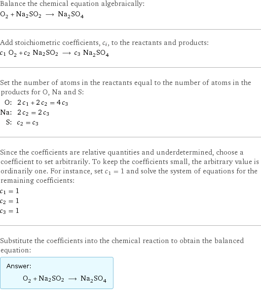 Balance the chemical equation algebraically: O_2 + Na2SO2 ⟶ Na_2SO_4 Add stoichiometric coefficients, c_i, to the reactants and products: c_1 O_2 + c_2 Na2SO2 ⟶ c_3 Na_2SO_4 Set the number of atoms in the reactants equal to the number of atoms in the products for O, Na and S: O: | 2 c_1 + 2 c_2 = 4 c_3 Na: | 2 c_2 = 2 c_3 S: | c_2 = c_3 Since the coefficients are relative quantities and underdetermined, choose a coefficient to set arbitrarily. To keep the coefficients small, the arbitrary value is ordinarily one. For instance, set c_1 = 1 and solve the system of equations for the remaining coefficients: c_1 = 1 c_2 = 1 c_3 = 1 Substitute the coefficients into the chemical reaction to obtain the balanced equation: Answer: |   | O_2 + Na2SO2 ⟶ Na_2SO_4