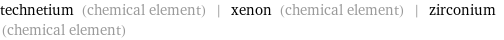 technetium (chemical element) | xenon (chemical element) | zirconium (chemical element)