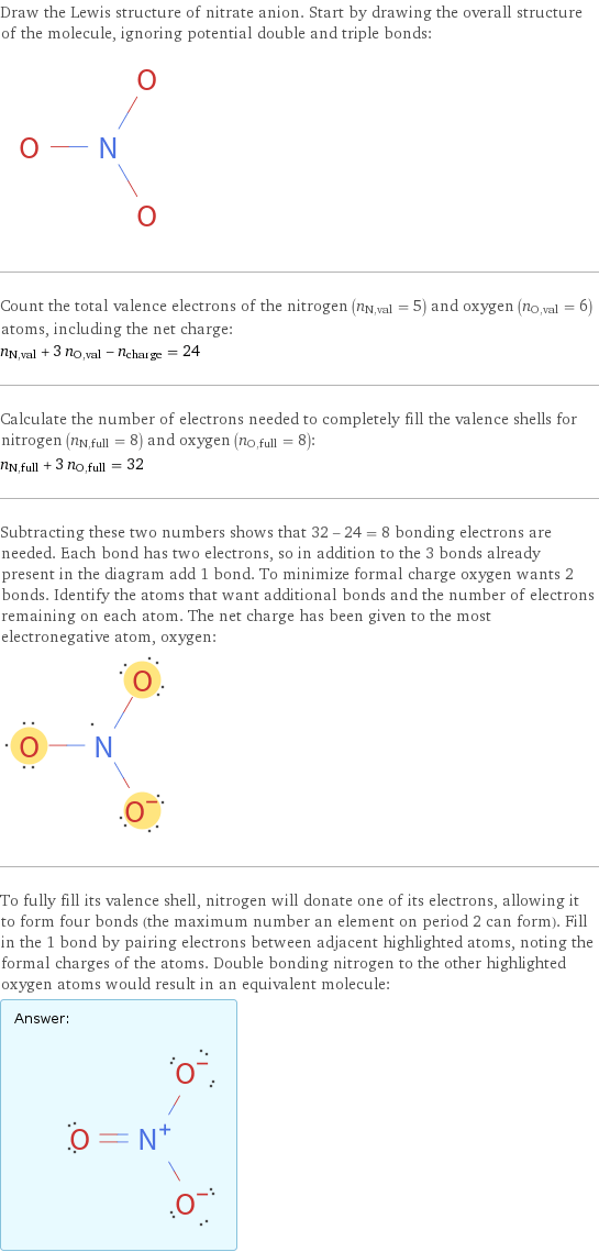 Draw the Lewis structure of nitrate anion. Start by drawing the overall structure of the molecule, ignoring potential double and triple bonds:  Count the total valence electrons of the nitrogen (n_N, val = 5) and oxygen (n_O, val = 6) atoms, including the net charge: n_N, val + 3 n_O, val - n_charge = 24 Calculate the number of electrons needed to completely fill the valence shells for nitrogen (n_N, full = 8) and oxygen (n_O, full = 8): n_N, full + 3 n_O, full = 32 Subtracting these two numbers shows that 32 - 24 = 8 bonding electrons are needed. Each bond has two electrons, so in addition to the 3 bonds already present in the diagram add 1 bond. To minimize formal charge oxygen wants 2 bonds. Identify the atoms that want additional bonds and the number of electrons remaining on each atom. The net charge has been given to the most electronegative atom, oxygen:  To fully fill its valence shell, nitrogen will donate one of its electrons, allowing it to form four bonds (the maximum number an element on period 2 can form). Fill in the 1 bond by pairing electrons between adjacent highlighted atoms, noting the formal charges of the atoms. Double bonding nitrogen to the other highlighted oxygen atoms would result in an equivalent molecule: Answer: |   | 