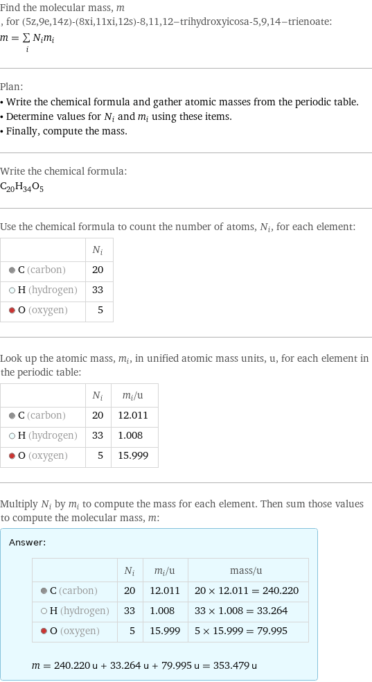 Find the molecular mass, m, for (5z, 9e, 14z)-(8xi, 11xi, 12s)-8, 11, 12-trihydroxyicosa-5, 9, 14-trienoate: m = sum _iN_im_i Plan: • Write the chemical formula and gather atomic masses from the periodic table. • Determine values for N_i and m_i using these items. • Finally, compute the mass. Write the chemical formula: C_20H_34O_5 Use the chemical formula to count the number of atoms, N_i, for each element:  | N_i  C (carbon) | 20  H (hydrogen) | 33  O (oxygen) | 5 Look up the atomic mass, m_i, in unified atomic mass units, u, for each element in the periodic table:  | N_i | m_i/u  C (carbon) | 20 | 12.011  H (hydrogen) | 33 | 1.008  O (oxygen) | 5 | 15.999 Multiply N_i by m_i to compute the mass for each element. Then sum those values to compute the molecular mass, m: Answer: |   | | N_i | m_i/u | mass/u  C (carbon) | 20 | 12.011 | 20 × 12.011 = 240.220  H (hydrogen) | 33 | 1.008 | 33 × 1.008 = 33.264  O (oxygen) | 5 | 15.999 | 5 × 15.999 = 79.995  m = 240.220 u + 33.264 u + 79.995 u = 353.479 u