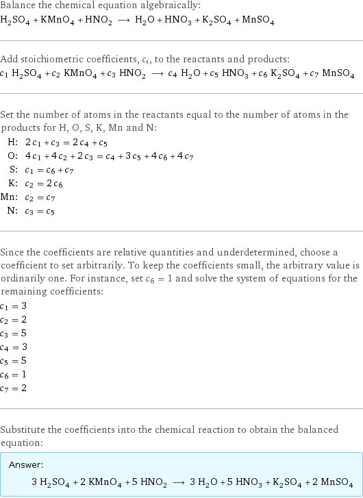 Balance the chemical equation algebraically: H_2SO_4 + KMnO_4 + HNO_2 ⟶ H_2O + HNO_3 + K_2SO_4 + MnSO_4 Add stoichiometric coefficients, c_i, to the reactants and products: c_1 H_2SO_4 + c_2 KMnO_4 + c_3 HNO_2 ⟶ c_4 H_2O + c_5 HNO_3 + c_6 K_2SO_4 + c_7 MnSO_4 Set the number of atoms in the reactants equal to the number of atoms in the products for H, O, S, K, Mn and N: H: | 2 c_1 + c_3 = 2 c_4 + c_5 O: | 4 c_1 + 4 c_2 + 2 c_3 = c_4 + 3 c_5 + 4 c_6 + 4 c_7 S: | c_1 = c_6 + c_7 K: | c_2 = 2 c_6 Mn: | c_2 = c_7 N: | c_3 = c_5 Since the coefficients are relative quantities and underdetermined, choose a coefficient to set arbitrarily. To keep the coefficients small, the arbitrary value is ordinarily one. For instance, set c_6 = 1 and solve the system of equations for the remaining coefficients: c_1 = 3 c_2 = 2 c_3 = 5 c_4 = 3 c_5 = 5 c_6 = 1 c_7 = 2 Substitute the coefficients into the chemical reaction to obtain the balanced equation: Answer: |   | 3 H_2SO_4 + 2 KMnO_4 + 5 HNO_2 ⟶ 3 H_2O + 5 HNO_3 + K_2SO_4 + 2 MnSO_4