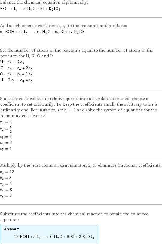 Balance the chemical equation algebraically: KOH + I_2 ⟶ H_2O + KI + K2IO3 Add stoichiometric coefficients, c_i, to the reactants and products: c_1 KOH + c_2 I_2 ⟶ c_3 H_2O + c_4 KI + c_5 K2IO3 Set the number of atoms in the reactants equal to the number of atoms in the products for H, K, O and I: H: | c_1 = 2 c_3 K: | c_1 = c_4 + 2 c_5 O: | c_1 = c_3 + 3 c_5 I: | 2 c_2 = c_4 + c_5 Since the coefficients are relative quantities and underdetermined, choose a coefficient to set arbitrarily. To keep the coefficients small, the arbitrary value is ordinarily one. For instance, set c_5 = 1 and solve the system of equations for the remaining coefficients: c_1 = 6 c_2 = 5/2 c_3 = 3 c_4 = 4 c_5 = 1 Multiply by the least common denominator, 2, to eliminate fractional coefficients: c_1 = 12 c_2 = 5 c_3 = 6 c_4 = 8 c_5 = 2 Substitute the coefficients into the chemical reaction to obtain the balanced equation: Answer: |   | 12 KOH + 5 I_2 ⟶ 6 H_2O + 8 KI + 2 K2IO3